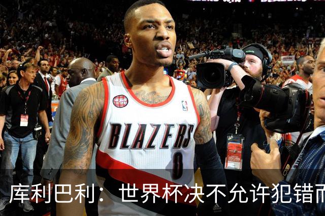 库利巴利：世界杯决不允许犯错而我们犯错太多，但依然坚信能出线